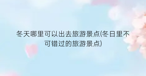 冬天哪里可以出去旅游景点(冬日里不可错过的旅游景点)