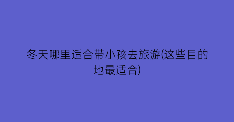 冬天哪里适合带小孩去旅游(这些目的地最适合)