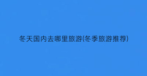 冬天国内去哪里旅游(冬季旅游推荐)