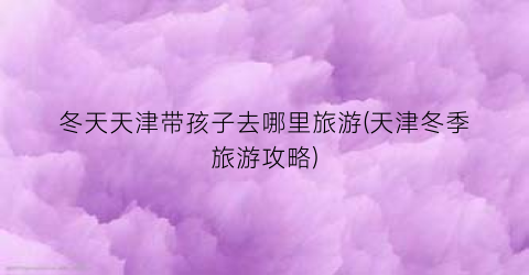 冬天天津带孩子去哪里旅游(天津冬季旅游攻略)