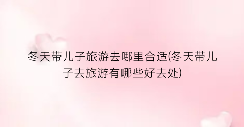 冬天带儿子旅游去哪里合适(冬天带儿子去旅游有哪些好去处)