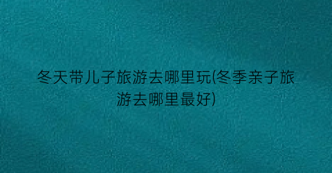 冬天带儿子旅游去哪里玩(冬季亲子旅游去哪里最好)