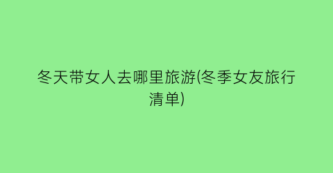 冬天带女人去哪里旅游(冬季女友旅行清单)