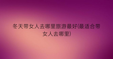 冬天带女人去哪里旅游最好(最适合带女人去哪里)