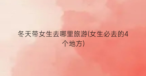 冬天带女生去哪里旅游(女生必去的4个地方)