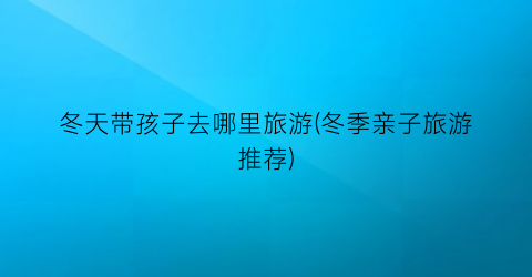 冬天带孩子去哪里旅游(冬季亲子旅游推荐)