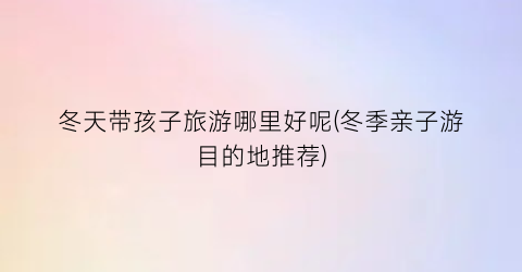 冬天带孩子旅游哪里好呢(冬季亲子游目的地推荐)