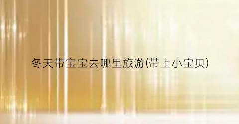 冬天带宝宝去哪里旅游(带上小宝贝)