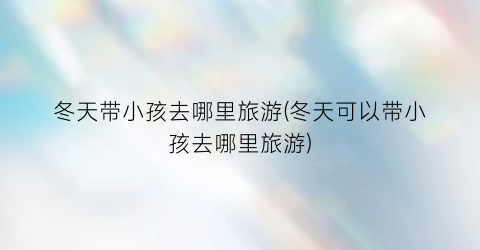 冬天带小孩去哪里旅游(冬天可以带小孩去哪里旅游)
