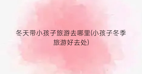 冬天带小孩子旅游去哪里(小孩子冬季旅游好去处)