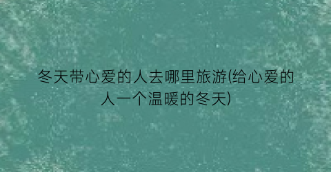 冬天带心爱的人去哪里旅游(给心爱的人一个温暖的冬天)