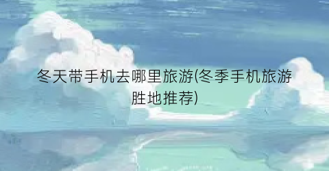 冬天带手机去哪里旅游(冬季手机旅游胜地推荐)