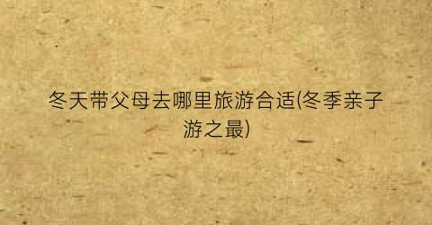 冬天带父母去哪里旅游合适(冬季亲子游之最)