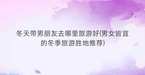 冬天带男朋友去哪里旅游好(男女皆宜的冬季旅游胜地推荐)