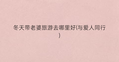 冬天带老婆旅游去哪里好(与爱人同行)