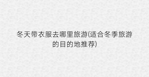 冬天带衣服去哪里旅游(适合冬季旅游的目的地推荐)