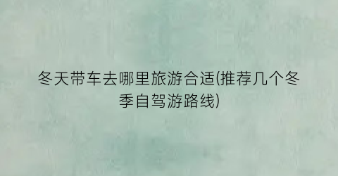 冬天带车去哪里旅游合适(推荐几个冬季自驾游路线)