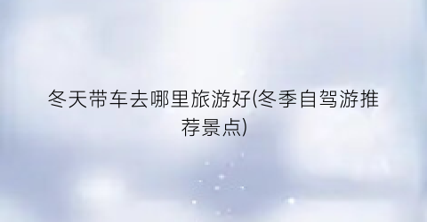 冬天带车去哪里旅游好(冬季自驾游推荐景点)