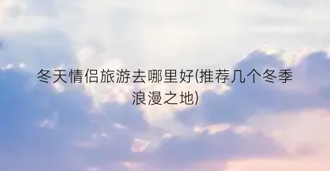 冬天情侣旅游去哪里好(推荐几个冬季浪漫之地)