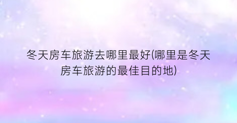 冬天房车旅游去哪里最好(哪里是冬天房车旅游的最佳目的地)
