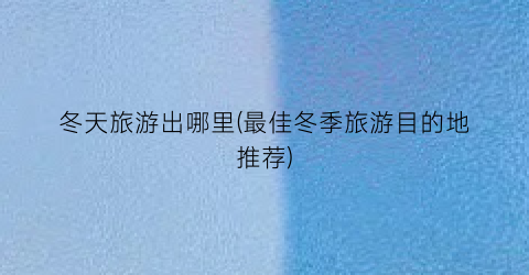 冬天旅游出哪里(最佳冬季旅游目的地推荐)
