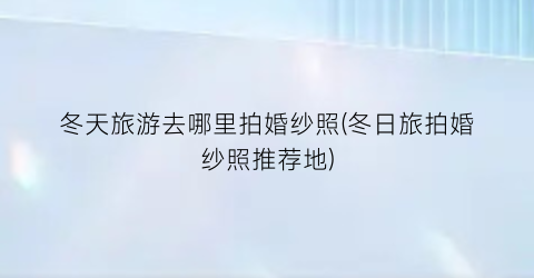 冬天旅游去哪里拍婚纱照(冬日旅拍婚纱照推荐地)