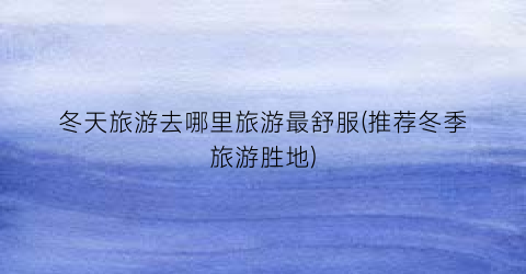冬天旅游去哪里旅游最舒服(推荐冬季旅游胜地)
