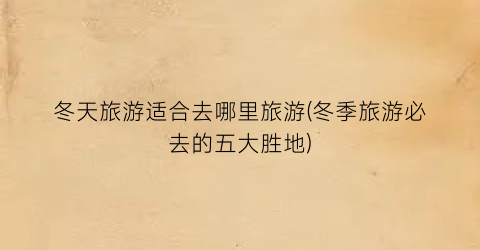 冬天旅游适合去哪里旅游(冬季旅游必去的五大胜地)