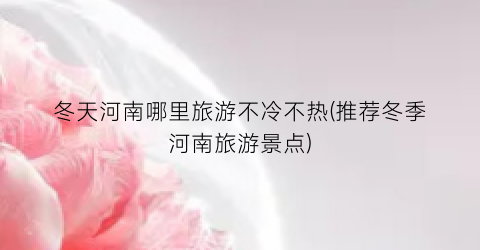 冬天河南哪里旅游不冷不热(推荐冬季河南旅游景点)