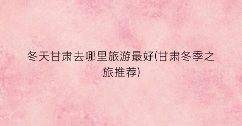 冬天甘肃去哪里旅游最好(甘肃冬季之旅推荐)