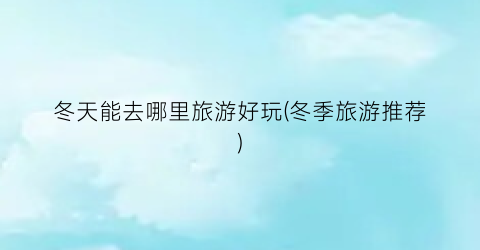 冬天能去哪里旅游好玩(冬季旅游推荐)