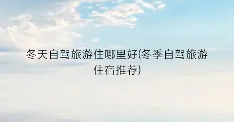 冬天自驾旅游住哪里好(冬季自驾旅游住宿推荐)