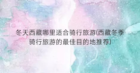 冬天西藏哪里适合骑行旅游(西藏冬季骑行旅游的最佳目的地推荐)