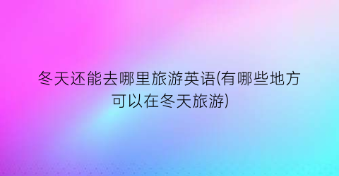 冬天还能去哪里旅游英语(有哪些地方可以在冬天旅游)