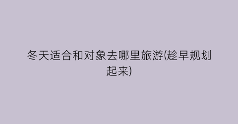 冬天适合和对象去哪里旅游(趁早规划起来)