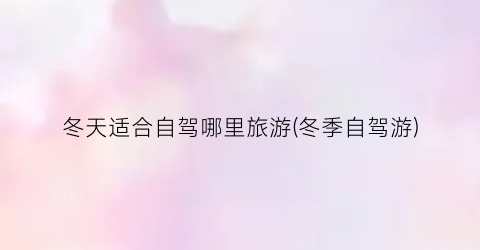 冬天适合自驾哪里旅游(冬季自驾游)