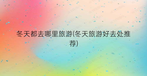 冬天都去哪里旅游(冬天旅游好去处推荐)