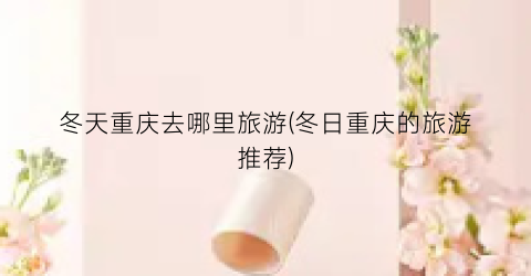 冬天重庆去哪里旅游(冬日重庆的旅游推荐)