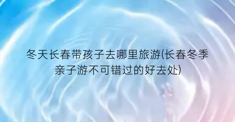 冬天长春带孩子去哪里旅游(长春冬季亲子游不可错过的好去处)