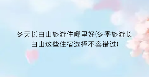 冬天长白山旅游住哪里好(冬季旅游长白山这些住宿选择不容错过)