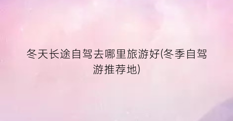 冬天长途自驾去哪里旅游好(冬季自驾游推荐地)
