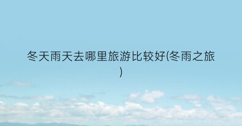 冬天雨天去哪里旅游比较好(冬雨之旅)