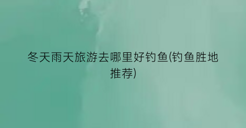 冬天雨天旅游去哪里好钓鱼(钓鱼胜地推荐)