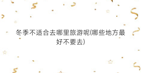 冬季不适合去哪里旅游呢(哪些地方最好不要去)