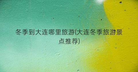 冬季到大连哪里旅游(大连冬季旅游景点推荐)