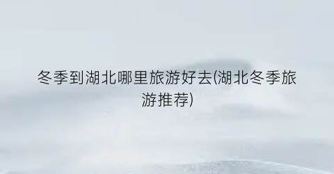 冬季到湖北哪里旅游好去(湖北冬季旅游推荐)