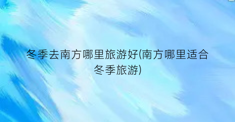 冬季去南方哪里旅游好(南方哪里适合冬季旅游)
