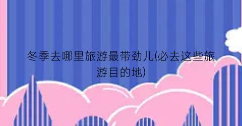 冬季去哪里旅游最带劲儿(必去这些旅游目的地)