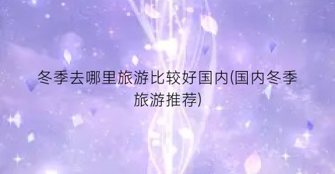 冬季去哪里旅游比较好国内(国内冬季旅游推荐)