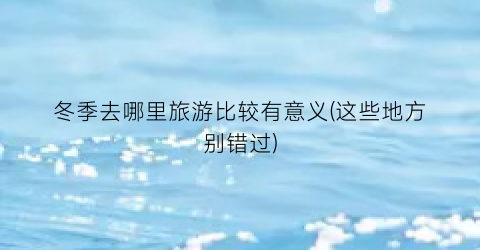 冬季去哪里旅游比较有意义(这些地方别错过)